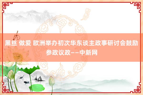 黑丝 做爱 欧洲举办初次华东谈主政事研讨会鼓励参政议政——中新网