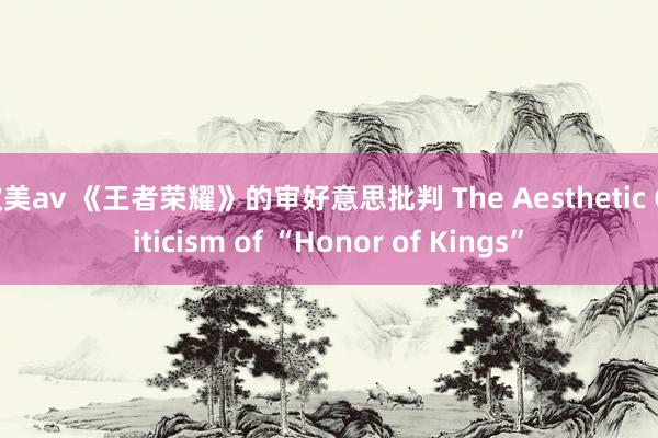 欧美av 《王者荣耀》的审好意思批判 The Aesthetic Criticism of “Honor of Kings”