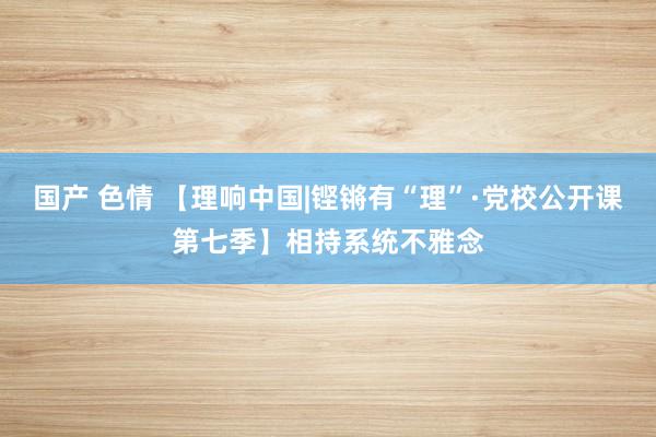 国产 色情 【理响中国|铿锵有“理”·党校公开课第七季】相持系统不雅念