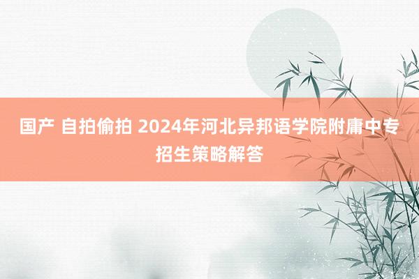 国产 自拍偷拍 2024年河北异邦语学院附庸中专招生策略解答