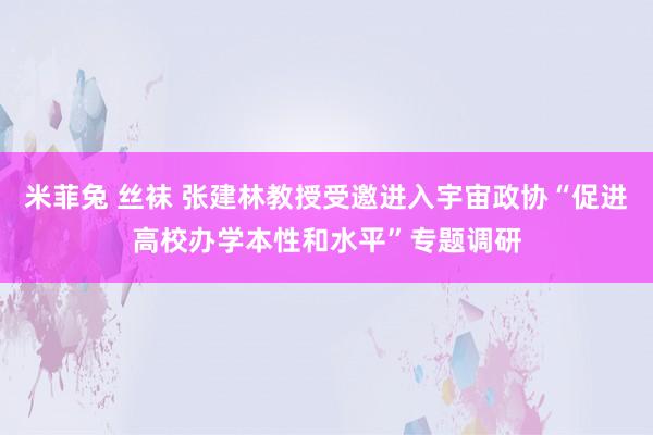 米菲兔 丝袜 张建林教授受邀进入宇宙政协“促进高校办学本性和水平”专题调研