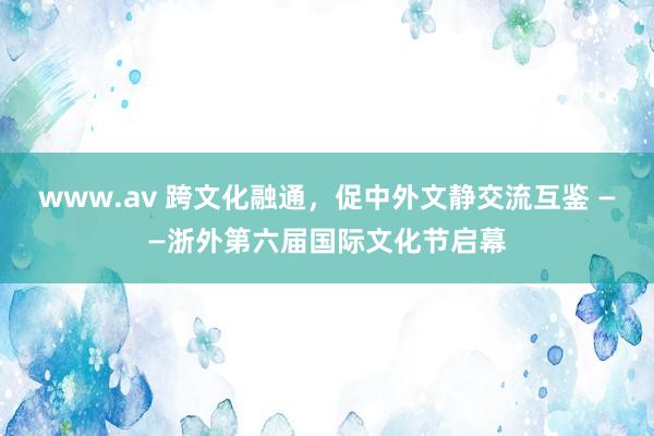 www.av 跨文化融通，促中外文静交流互鉴 ——浙外第六届国际文化节启幕