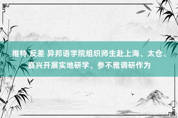 推特 反差 异邦语学院组织师生赴上海、太仓、嘉兴开展实地研学、参不雅调研作为