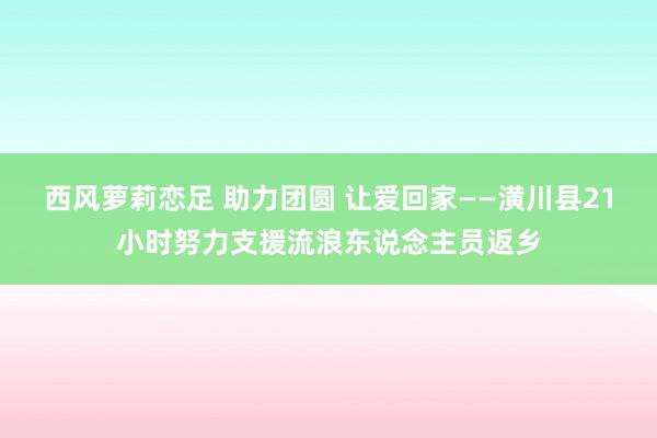 西风萝莉恋足 助力团圆 让爱回家——潢川县21小时努力支援流浪东说念主员返乡