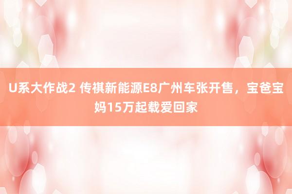 U系大作战2 传祺新能源E8广州车张开售，宝爸宝妈15万起载爱回家