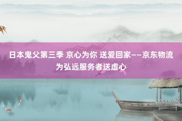 日本鬼父第三季 京心为你 送爱回家——京东物流为弘远服务者送虚心