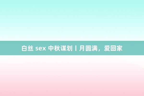 白丝 sex 中秋谋划丨月圆满，爱回家