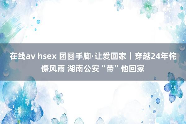 在线av hsex 团圆手脚·让爱回家丨穿越24年侘傺风雨 湖南公安“带”他回家