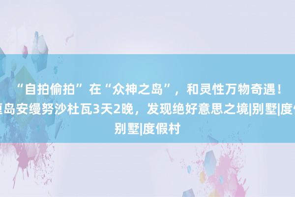 “自拍偷拍” 在“众神之岛”，和灵性万物奇遇！巴厘岛安缦努沙杜瓦3天2晚，发现绝好意思之境|别墅|度假村