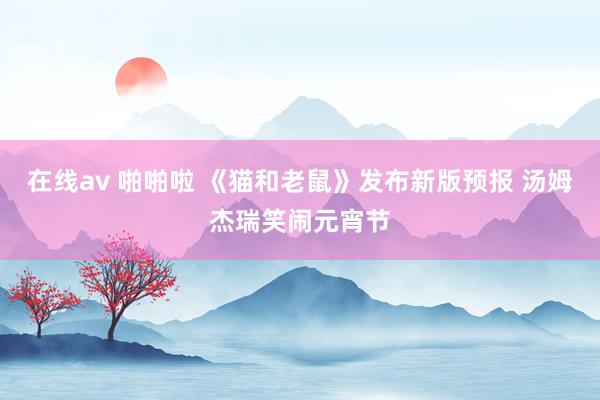 在线av 啪啪啦 《猫和老鼠》发布新版预报 汤姆杰瑞笑闹元宵节