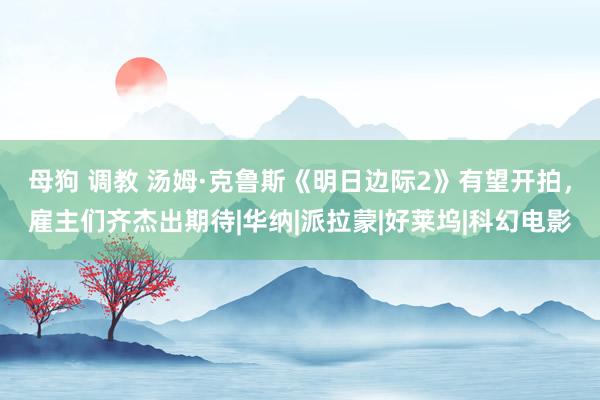 母狗 调教 汤姆·克鲁斯《明日边际2》有望开拍，雇主们齐杰出期待|华纳|派拉蒙|好莱坞|科幻电影