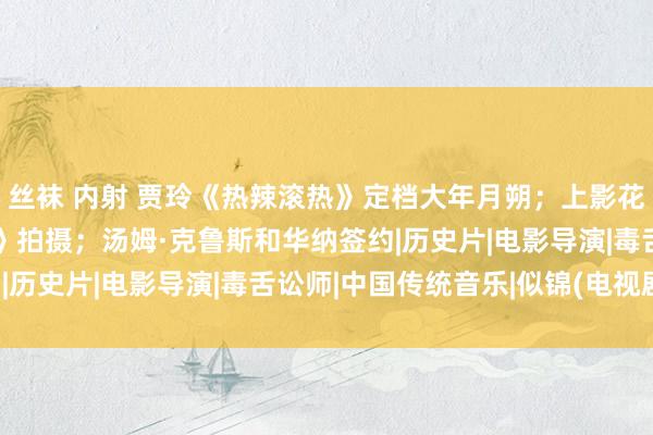 丝袜 内射 贾玲《热辣滚热》定档大年月朔；上影花5亿买基地复古《似锦》拍摄；汤姆·克鲁斯和华纳签约|历史片|电影导演|毒舌讼师|中国传统音乐|似锦(电视剧)