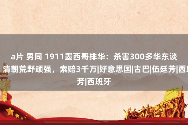 a片 男同 1911墨西哥排华：杀害300多华东谈主，清朝荒野顽强，索赔3千万|好意思国|古巴|伍廷芳|西班牙