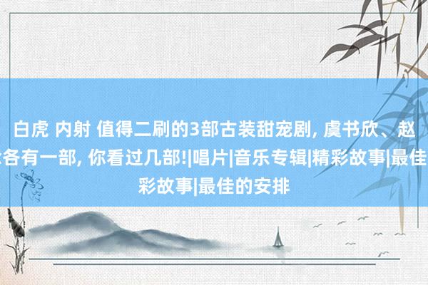 白虎 内射 值得二刷的3部古装甜宠剧， 虞书欣、赵露念念各有一部， 你看过几部!|唱片|音乐专辑|精彩故事|最佳的安排