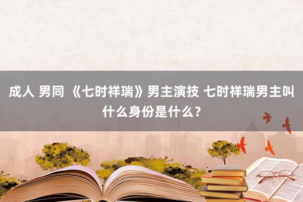 成人 男同 《七时祥瑞》男主演技 七时祥瑞男主叫什么身份是什么？