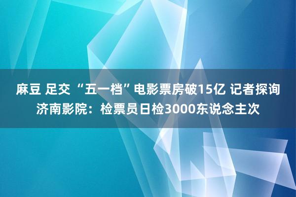 麻豆 足交 “五一档”电影票房破15亿 记者探询济南影院：检票员日检3000东说念主次