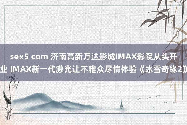 sex5 com 济南高新万达影城IMAX影院从头开业 IMAX新一代激光让不雅众尽情体验《冰雪奇缘2》