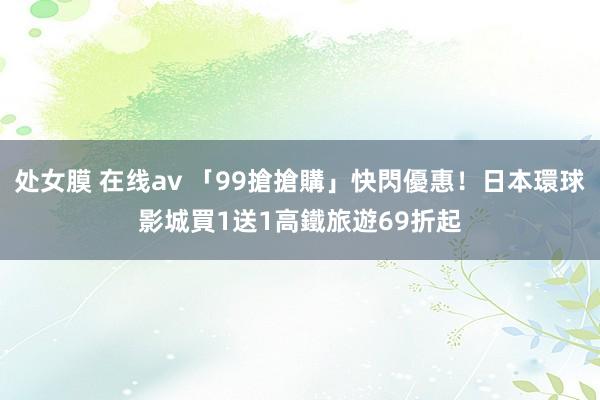 处女膜 在线av 「99搶搶購」快閃優惠！日本環球影城買1送1　高鐵旅遊69折起