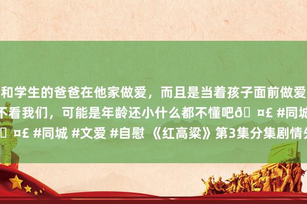 和学生的爸爸在他家做爱，而且是当着孩子面前做爱，太刺激了，孩子完全不看我们，可能是年龄还小什么都不懂吧🤣 #同城 #文爱 #自慰 《红高粱》第3集分集剧情先容(共60集)