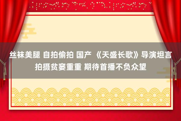 丝袜美腿 自拍偷拍 国产 《天盛长歌》导演坦言拍摄贫窭重重 期待首播不负众望