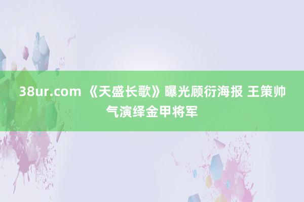 38ur.com 《天盛长歌》曝光顾衍海报 王策帅气演绎金甲将军