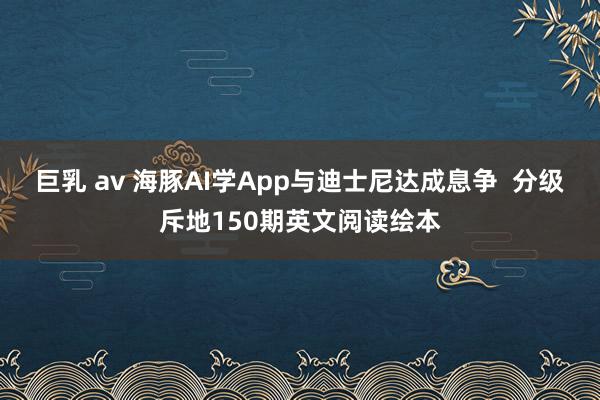 巨乳 av 海豚AI学App与迪士尼达成息争  分级斥地150期英文阅读绘本