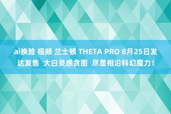 ai换脸 视频 兰士顿 THETA PRO 8月25日发达发售  大白灵感贪图  尽显相沿科幻魔力！