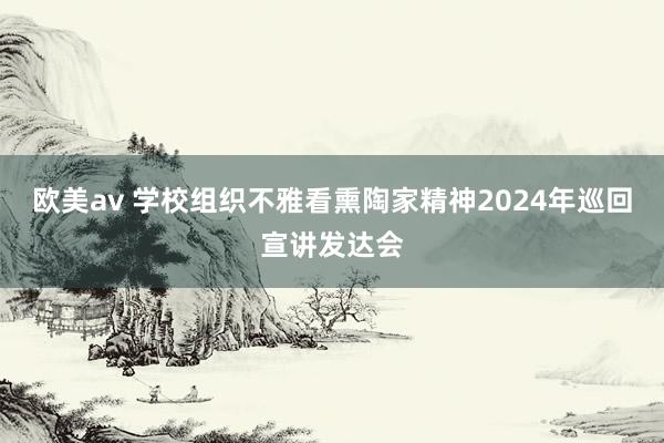 欧美av 学校组织不雅看熏陶家精神2024年巡回宣讲发达会