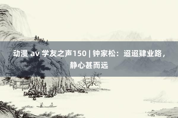 动漫 av 学友之声150 | 钟家松：迢迢肄业路，静心甚而远