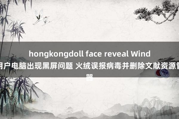 hongkongdoll face reveal Windows用户电脑出现黑屏问题 火绒误报病毒并删除文献资源管制器