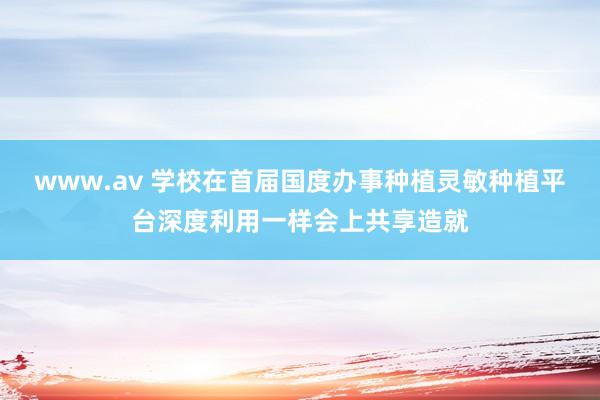 www.av 学校在首届国度办事种植灵敏种植平台深度利用一样会上共享造就