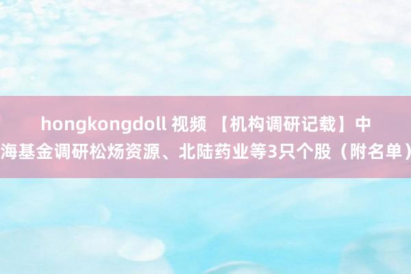 hongkongdoll 视频 【机构调研记载】中海基金调研松炀资源、北陆药业等3只个股（附名单）