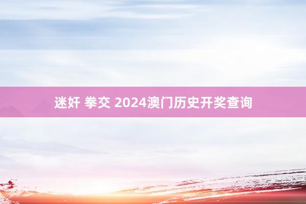 迷奸 拳交 2024澳门历史开奖查询