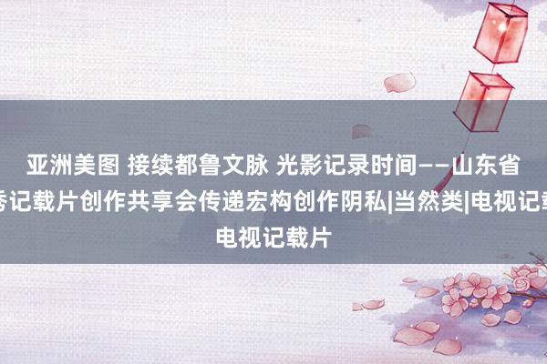 亚洲美图 接续都鲁文脉 光影记录时间——山东省优秀记载片创作共享会传递宏构创作阴私|当然类|电视记载片