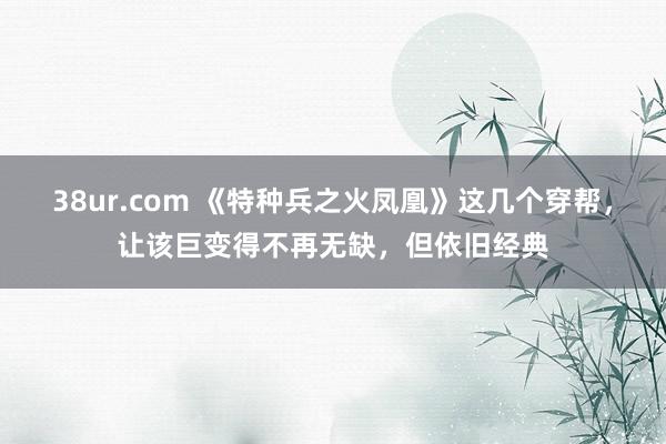 38ur.com 《特种兵之火凤凰》这几个穿帮，让该巨变得不再无缺，但依旧经典